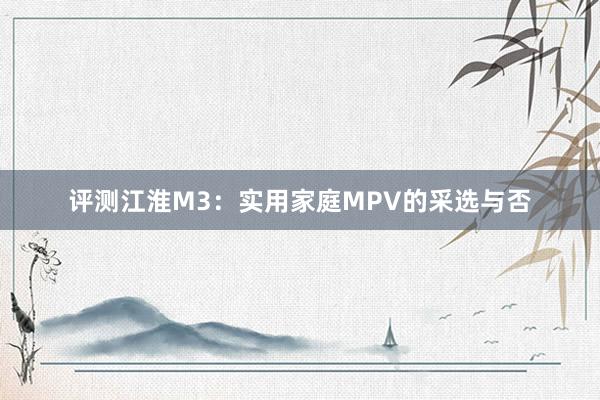 评测江淮M3：实用家庭MPV的采选与否